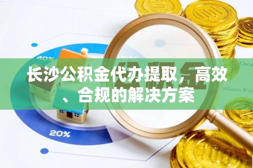 全州长沙公积金代办提取，高效、合规的解决方案