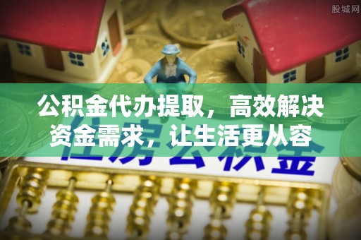 全州公积金代办提取，高效解决资金需求，让生活更从容