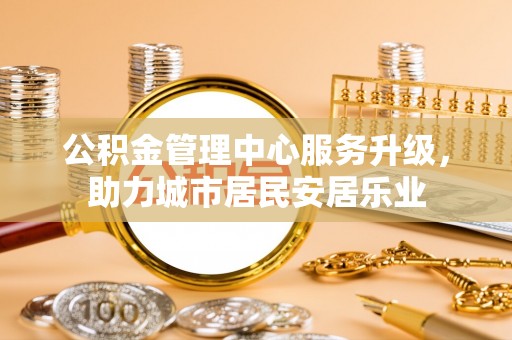 全州公积金管理中心服务升级，助力城市居民安居乐业