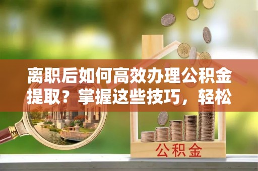 全州离职后如何高效办理公积金提取？掌握这些技巧，轻松搞定！