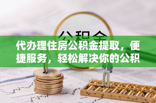 全州代办理住房公积金提取，便捷服务，轻松解决你的公积金难题