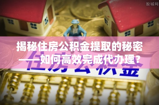 全州揭秘住房公积金提取的秘密——如何高效完成代办理？