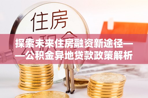全州探索未来住房融资新途径——公积金异地贷款政策解析与实践