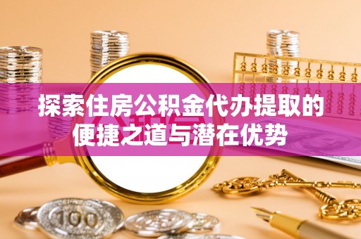 全州探索住房公积金代办提取的便捷之道与潜在优势