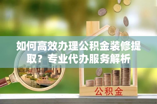 全州如何高效办理公积金装修提取？专业代办服务解析