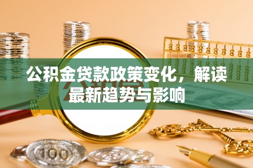 全州公积金贷款政策变化，解读最新趋势与影响