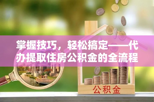 全州掌握技巧，轻松搞定——代办提取住房公积金的全流程解析