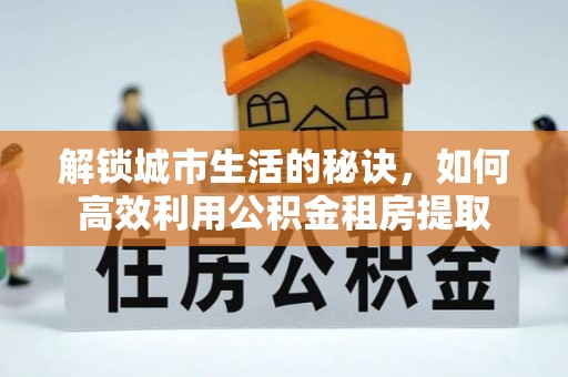 全州解锁城市生活的秘诀，如何高效利用公积金租房提取