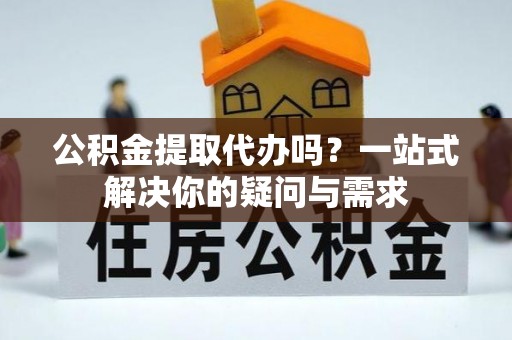全州公积金提取代办吗？一站式解决你的疑问与需求