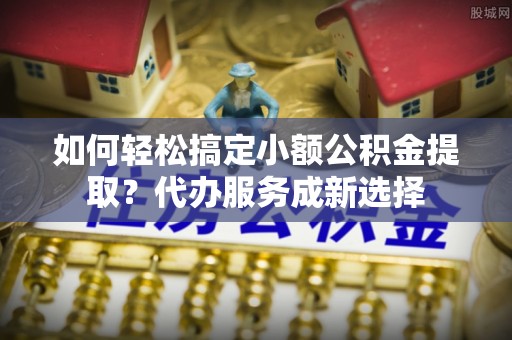 全州如何轻松搞定小额公积金提取？代办服务成新选择