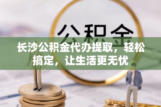 全州长沙公积金代办提取，轻松搞定，让生活更无忧