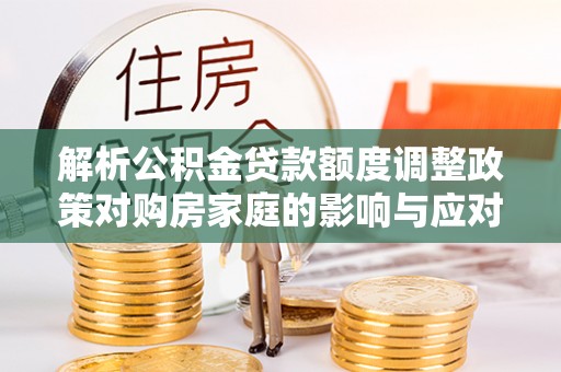 全州解析公积金贷款额度调整政策对购房家庭的影响与应对策略