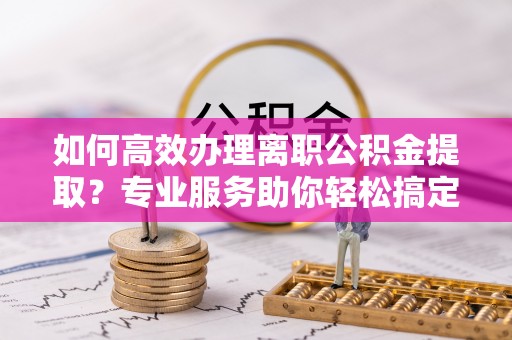 全州如何高效办理离职公积金提取？专业服务助你轻松搞定