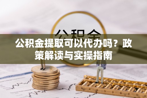全州公积金提取可以代办吗？政策解读与实操指南