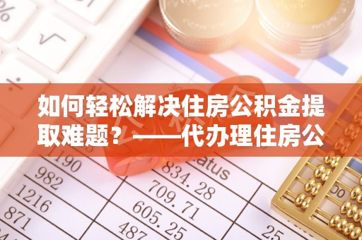 全州如何轻松解决住房公积金提取难题？——代办理住房公积金提取服务解析