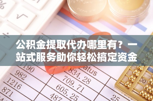 全州公积金提取代办哪里有？一站式服务助你轻松搞定资金难题