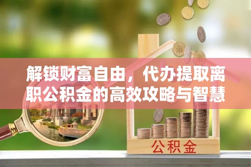 全州解锁财富自由，代办提取离职公积金的高效攻略与智慧选择