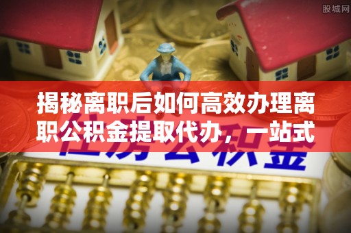 全州揭秘离职后如何高效办理离职公积金提取代办，一站式服务全解析