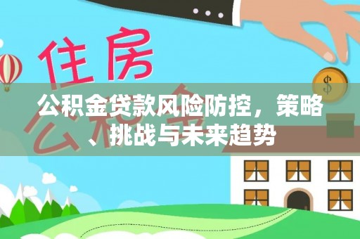 全州公积金贷款风险防控，策略、挑战与未来趋势