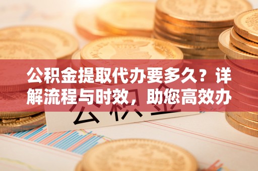 全州公积金提取代办要多久？详解流程与时效，助您高效办理