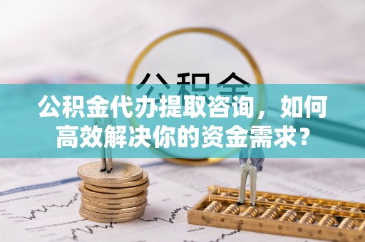 全州公积金代办提取咨询，如何高效解决你的资金需求？
