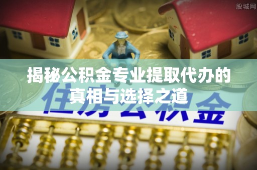 全州揭秘公积金专业提取代办的真相与选择之道