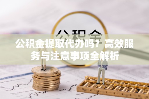 全州公积金提取代办吗？高效服务与注意事项全解析