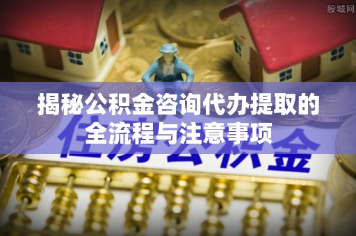 全州揭秘公积金咨询代办提取的全流程与注意事项