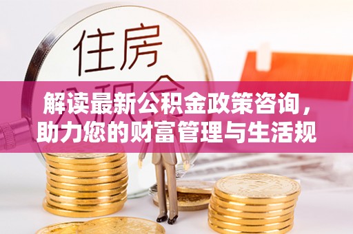 全州解读最新公积金政策咨询，助力您的财富管理与生活规划