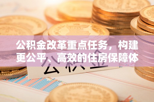 全州公积金改革重点任务，构建更公平、高效的住房保障体系
