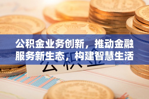 全州公积金业务创新，推动金融服务新生态，构建智慧生活新未来