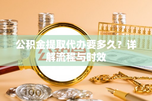 全州公积金提取代办要多久？详解流程与时效