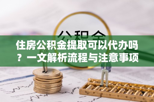 全州住房公积金提取可以代办吗？一文解析流程与注意事项