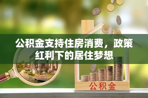 全州公积金支持住房消费，政策红利下的居住梦想