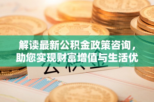 全州解读最新公积金政策咨询，助您实现财富增值与生活优化