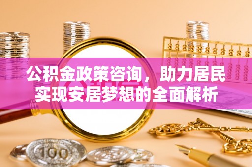 全州公积金政策咨询，助力居民实现安居梦想的全面解析