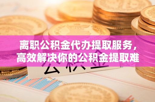 全州离职公积金代办提取服务，高效解决你的公积金提取难题