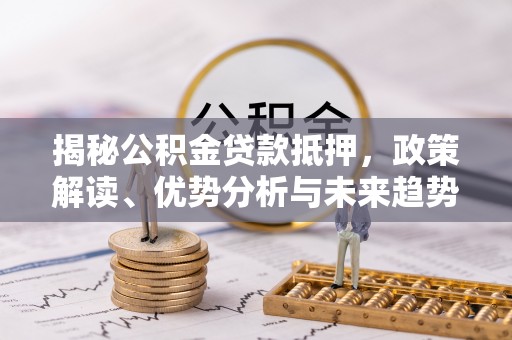 全州揭秘公积金贷款抵押，政策解读、优势分析与未来趋势