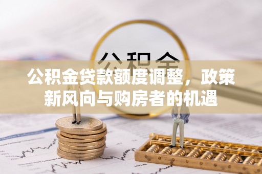 全州公积金贷款额度调整，政策新风向与购房者的机遇