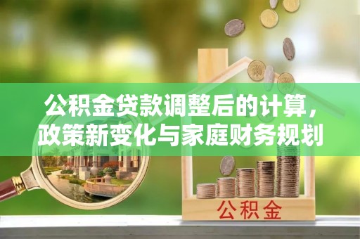 全州公积金贷款调整后的计算，政策新变化与家庭财务规划
