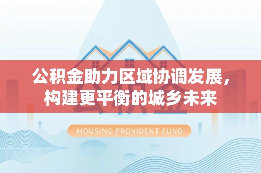 全州公积金助力区域协调发展，构建更平衡的城乡未来