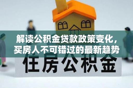 全州解读公积金贷款政策变化，买房人不可错过的最新趋势
