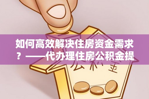 全州如何高效解决住房资金需求？——代办理住房公积金提取服务全解析