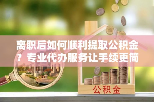 全州离职后如何顺利提取公积金？专业代办服务让手续更简单