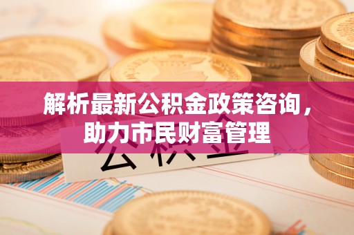 全州解析最新公积金政策咨询，助力市民财富管理