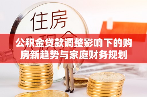 全州公积金贷款调整影响下的购房新趋势与家庭财务规划