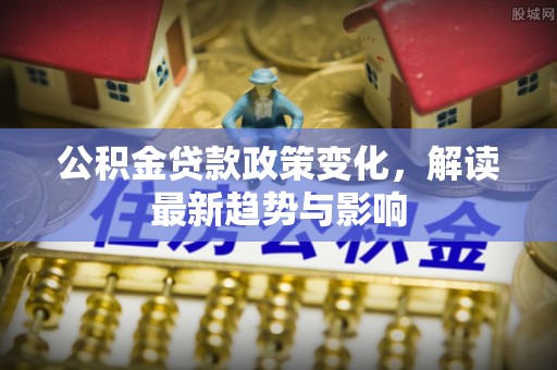 全州公积金贷款政策变化，解读最新趋势与影响