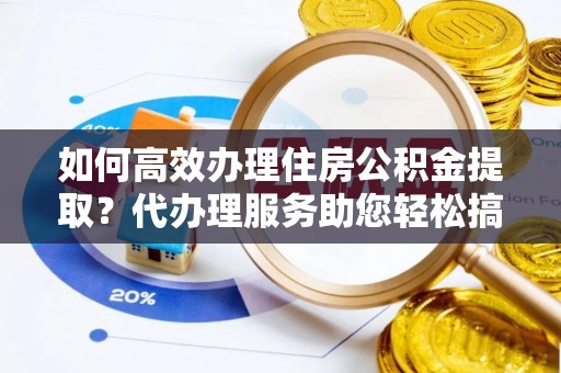 全州如何高效办理住房公积金提取？代办理服务助您轻松搞定