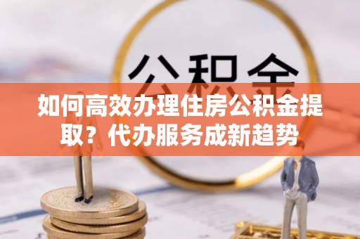 全州如何高效办理住房公积金提取？代办服务成新趋势