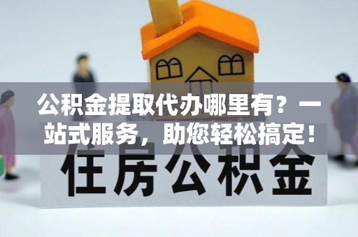 全州公积金提取代办哪里有？一站式服务，助您轻松搞定！